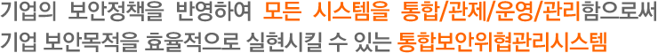 기업의 보안정책을 반영하여 모든 시스템을 통합/관제/운영/관리함으로써 기업 보안목적을 효율적으로 실현시킬 수 있는 통합보안위협관리시스템